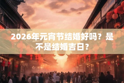 2026年元宵节结婚好吗？是不是结婚吉日？