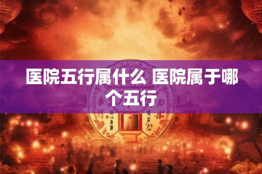医院五行属什么 医院属于哪个五行