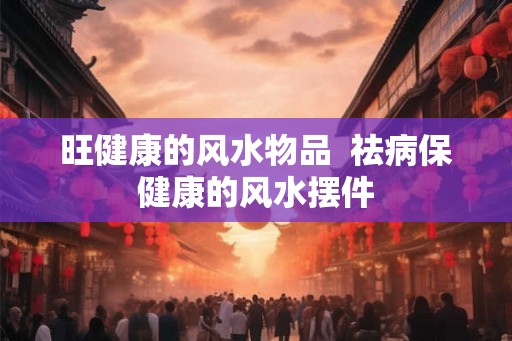 旺健康的风水物品  祛病保健康的风水摆件