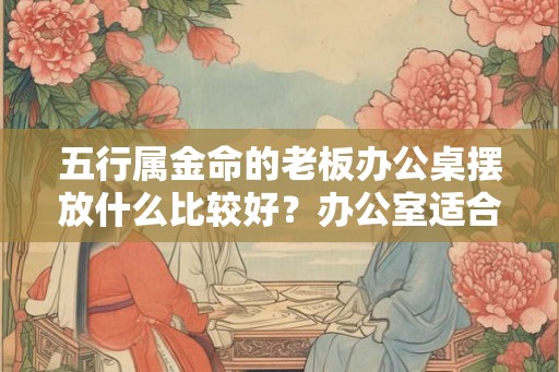 五行属金命的老板办公桌摆放什么比较好？办公室适合摆放什么植物？