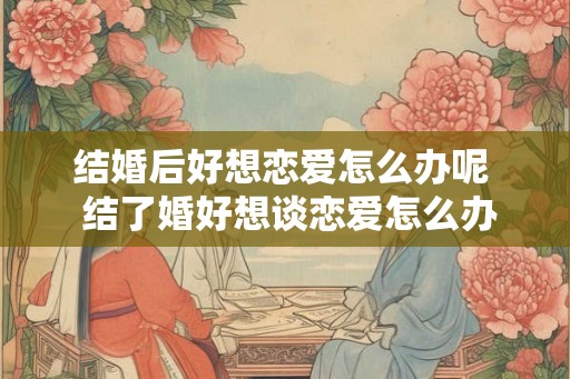 结婚后好想恋爱怎么办呢  结了婚好想谈恋爱怎么办