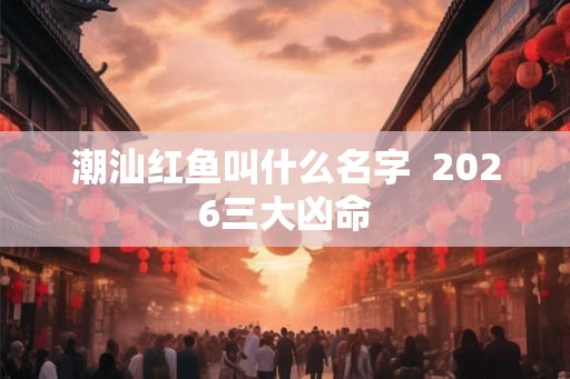 潮汕红鱼叫什么名字  2026三大凶命