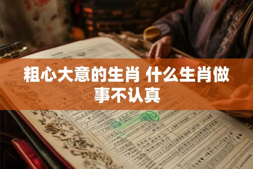 粗心大意的生肖 什么生肖做事不认真
