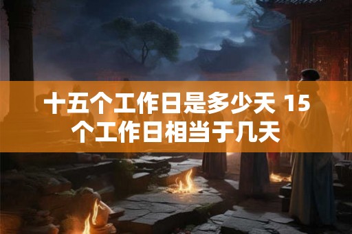 十五个工作日是多少天 15个工作日相当于几天