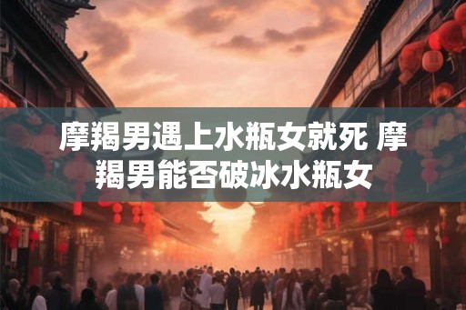 摩羯男遇上水瓶女就死 摩羯男能否破冰水瓶女