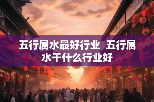 五行属水最好行业 五行属水干什么行业好 五行属水最好行业 五行属水干什么行业好