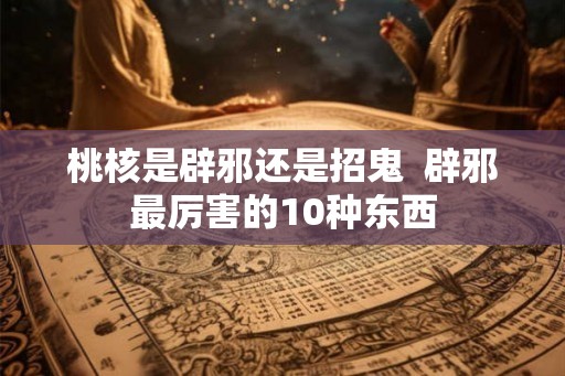 桃核是辟邪还是招鬼 辟邪最厉害的10种东西 桃核是辟邪还是招鬼 辟邪最厉害的10种东西