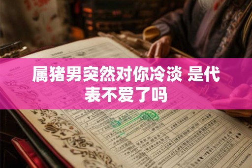 属猪男突然对你冷淡 是代表不爱了吗