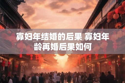 寡妇年结婚的后果 寡妇年龄再婚后果如何 寡妇年结婚的后果 寡妇年龄再婚后果如何