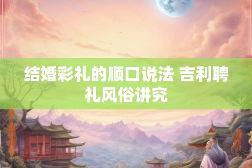 结婚彩礼的顺口说法 吉利聘礼风俗讲究