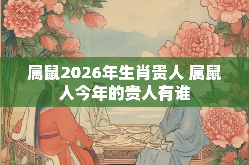 属鼠2026年生肖贵人 属鼠人今年的贵人有谁