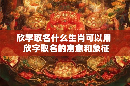 欣字取名什么生肖可以用  欣字取名的寓意和象征