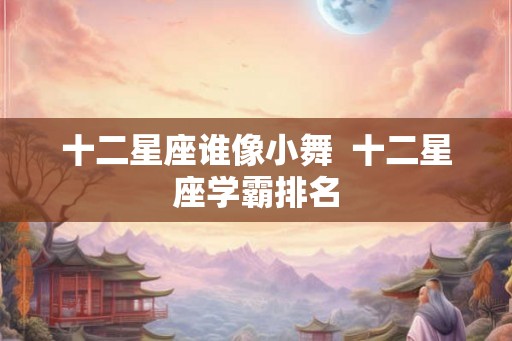 十二星座谁像小舞  十二星座学霸排名