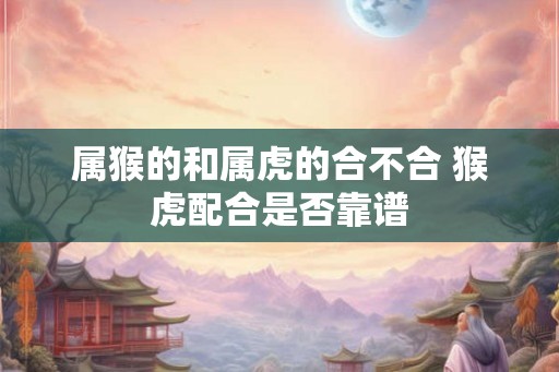 属猴的和属虎的合不合 猴虎配合是否靠谱
