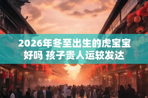 2026年冬至出生的虎宝宝好吗 孩子贵人运较发达 2026年冬至出生的虎宝宝好吗 孩子贵人运较发达