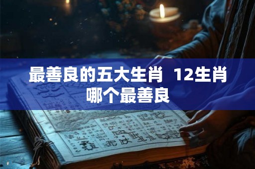 最善良的五大生肖 12生肖哪个最善良 最善良的五大生肖 12生肖哪个最善良
