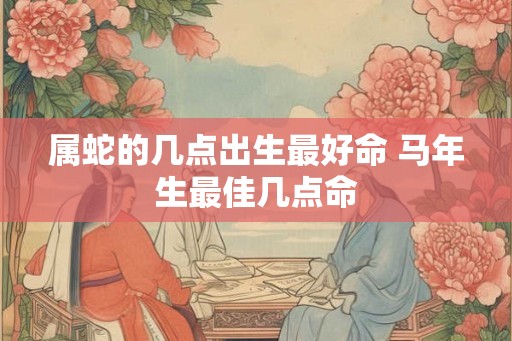 属蛇的几点出生最好命 马年生最佳几点命