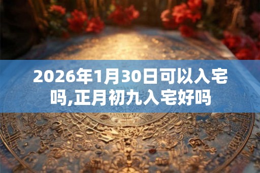 2026年1月30日可以入宅吗,正月初九入宅好吗 2026年1月30日可以入宅吗,正月初九入宅好吗