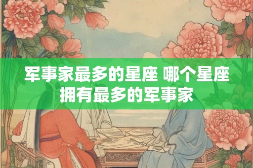 军事家最多的星座 哪个星座拥有最多的军事家 军事家最多的星座 哪个星座拥有最多的军事家