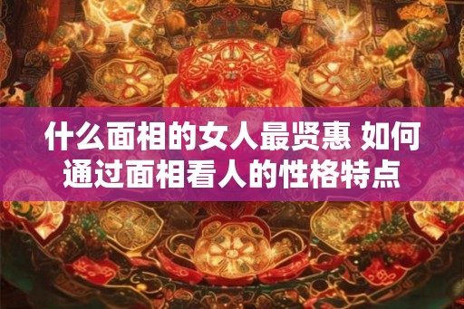 什么面相的女人最贤惠 如何通过面相看人的性格特点 什么面相的女人最贤惠 如何通过面相看人的性格特点