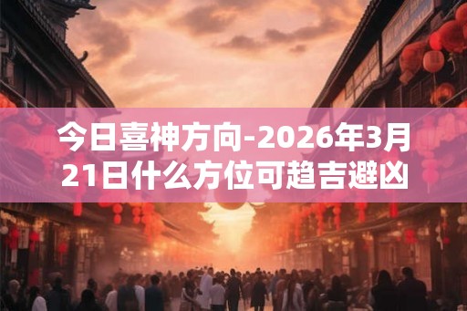 今日喜神方向-2026年3月21日什么方位可趋吉避凶 今日喜神方向-2026年3月21日什么方位可趋吉避凶