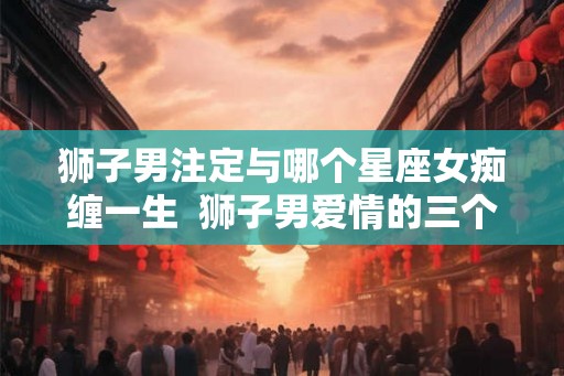 狮子男注定与哪个星座女痴缠一生  狮子男爱情的三个阶段