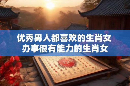 优秀男人都喜欢的生肖女 办事很有能力的生肖女