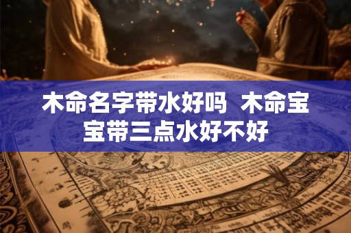 木命名字带水好吗 木命宝宝带三点水好不好 木命名字带水好吗 木命宝宝带三点水好不好
