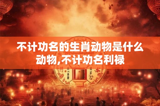 不计功名的生肖动物是什么动物,不计功名利禄