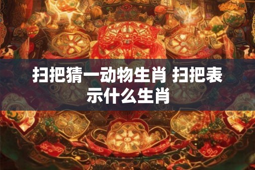 扫把猜一动物生肖 扫把表示什么生肖