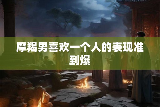 摩羯男喜欢一个人的表现准到爆