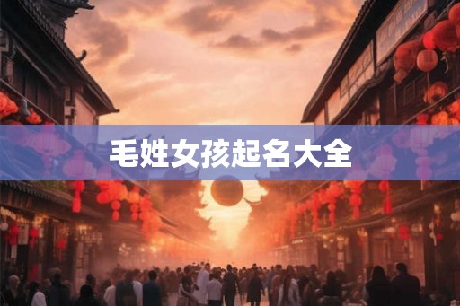 毛姓女孩起名大全 毛姓女孩起名大全