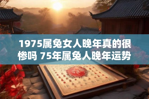 1975属兔女人晚年真的很惨吗 75年属兔人晚年运势 1975属兔女人晚年真的很惨吗 75年属兔人晚年运势