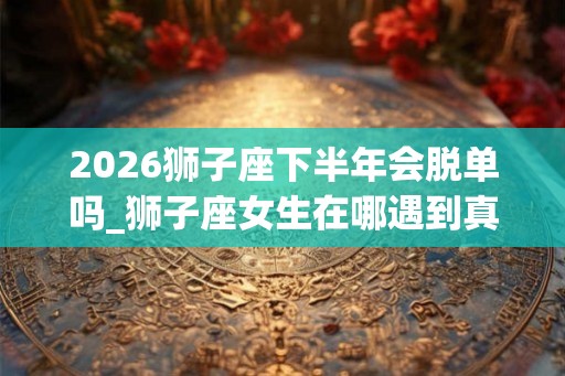2026狮子座下半年会脱单吗_狮子座女生在哪遇到真爱