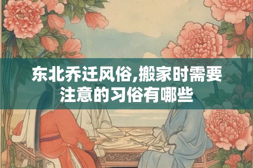 东北乔迁风俗,搬家时需要注意的习俗有哪些 东北乔迁风俗,搬家时需要注意的习俗有哪些