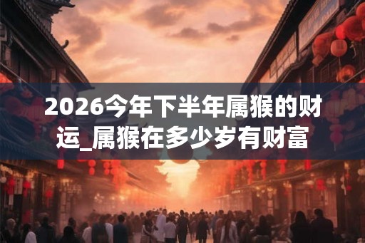 2026今年下半年属猴的财运_属猴在多少岁有财富