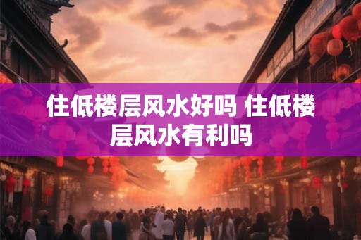 住低楼层风水好吗 住低楼层风水有利吗
