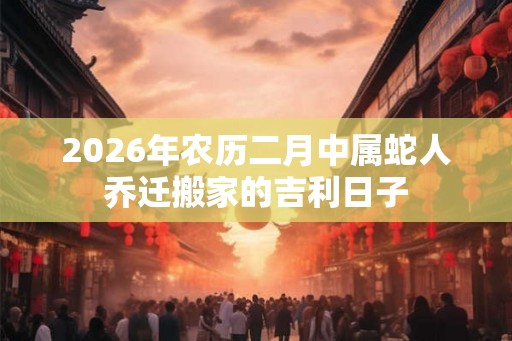 2026年农历二月中属蛇人乔迁搬家的吉利日子