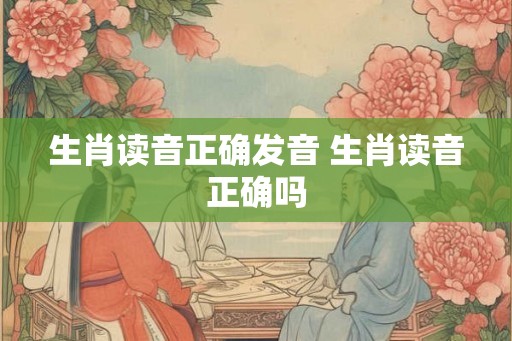 生肖读音正确发音 生肖读音正确吗 生肖读音正确发音 生肖读音正确吗