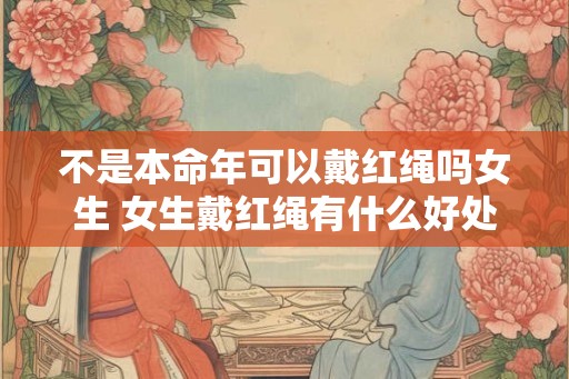 不是本命年可以戴红绳吗女生 女生戴红绳有什么好处