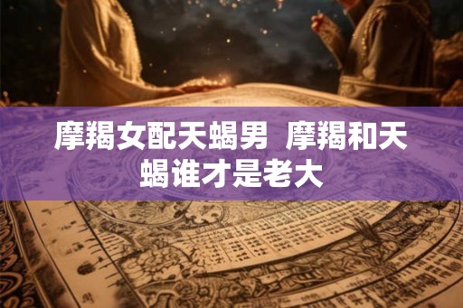 摩羯女配天蝎男  摩羯和天蝎谁才是老大