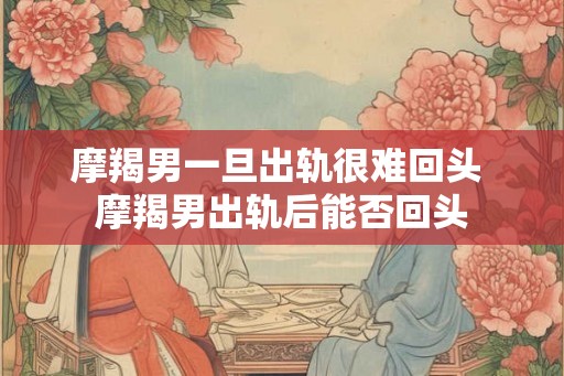 摩羯男一旦出轨很难回头 摩羯男出轨后能否回头