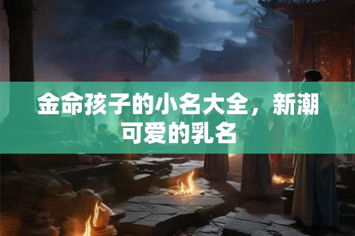 金命孩子的小名大全,新潮可爱的乳名 金命孩子的小名大全,新潮可爱的乳名