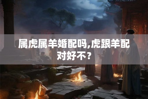 属虎属羊婚配吗,虎跟羊配对好不？