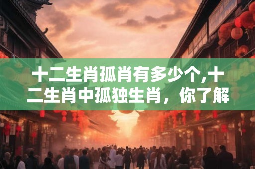 十二生肖孤肖有多少个,十二生肖中孤独生肖，你了解多少？