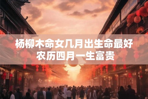 杨柳木命女几月出生命最好 农历四月一生富贵