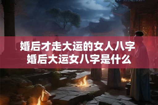 婚后才走大运的女人八字 婚后大运女八字是什么 婚后才走大运的女人八字 婚后大运女八字是什么