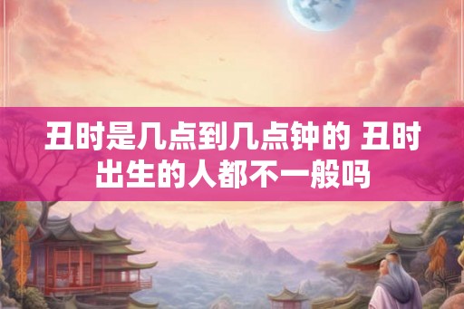 丑时是几点到几点钟的 丑时出生的人都不一般吗