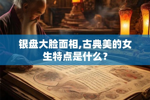 银盘大脸面相,古典美的女生特点是什么？