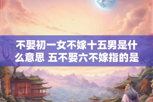 不娶初一女不嫁十五男是什么意思 五不娶六不嫁指的是什么 不娶初一女不嫁十五男是什么意思 五不娶六不嫁指的是什么